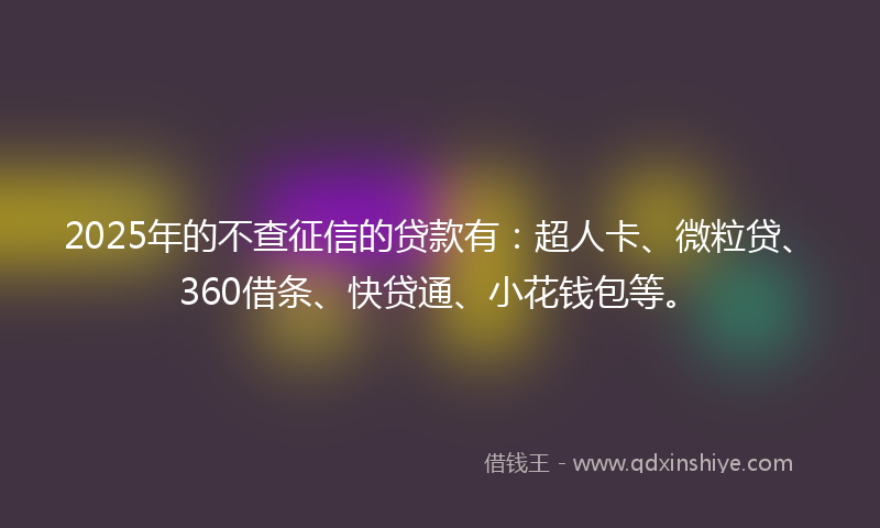 2025年的不查征信的贷款有：超人卡、微粒贷、360借条、快贷通、小花钱包等。