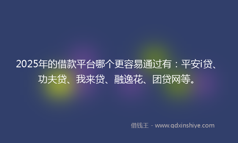 2025年的借款平台哪个更容易通过有：平安i贷、功夫贷、我来贷、融逸花、团贷网等。