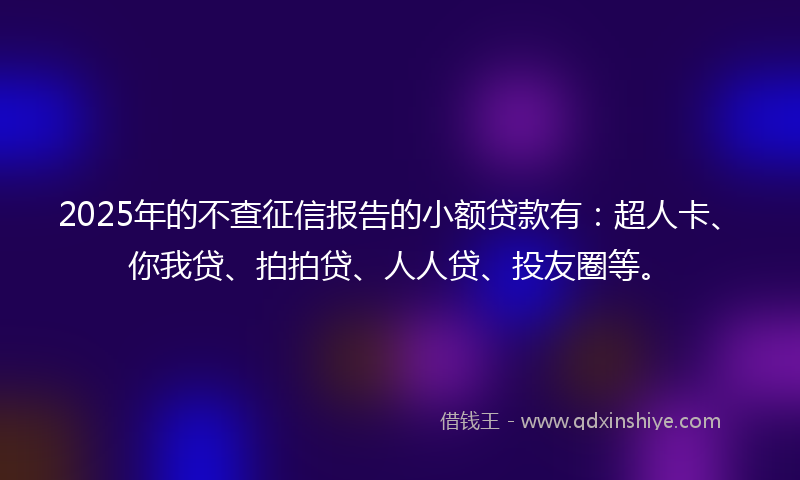 2025年的不查征信报告的小额贷款有：超人卡、你我贷、拍拍贷、人人贷、投友圈等。
