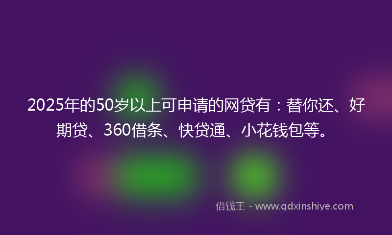 2025年的50岁以上可申请的网贷有：替你还、好期贷、360借条、快贷通、小花钱包等。
