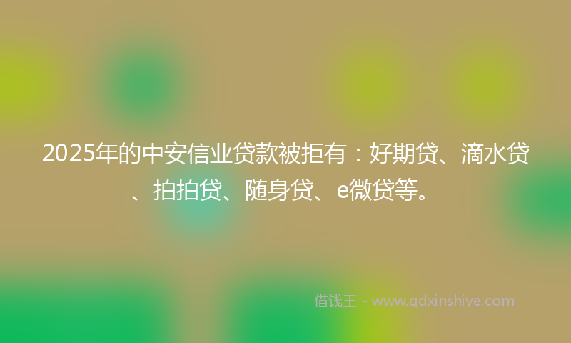 2025年的中安信业贷款被拒有：好期贷、滴水贷、拍拍贷、随身贷、e微贷等。