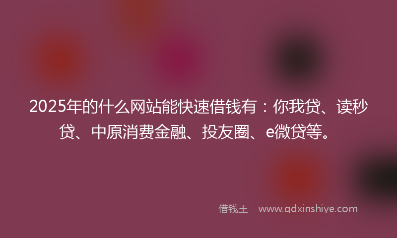 2025年的什么网站能快速借钱有：你我贷、读秒贷、中原消费金融、投友圈、e微贷等。