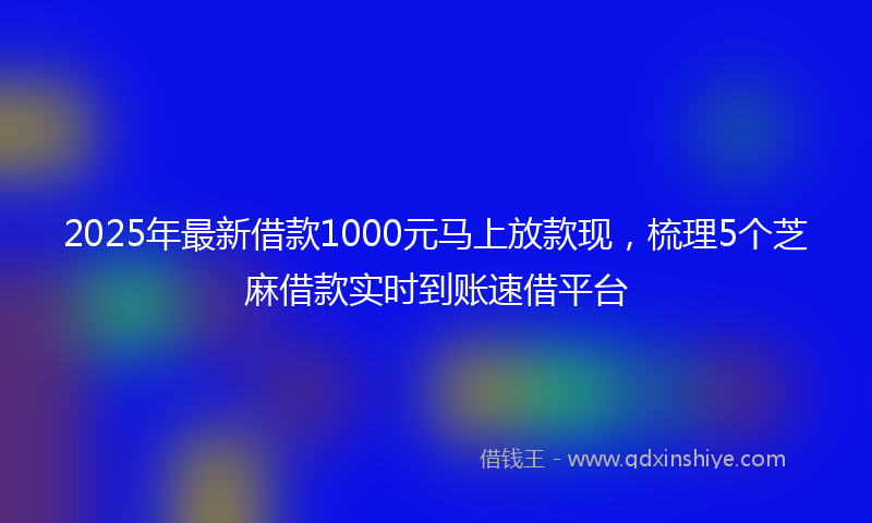 2025年最新借款1000元马上放款现，梳理5个芝麻借款实时到账速借平台