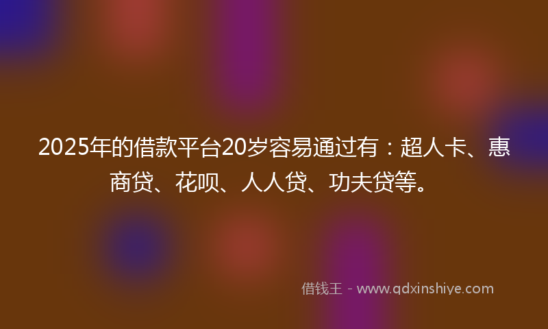 2025年的借款平台20岁容易通过有：超人卡、惠商贷、花呗、人人贷、功夫贷等。