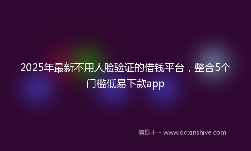 2025年最新不用人脸验证的借钱平台，整合5个门槛低易下款app