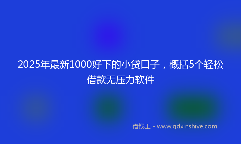 2025年最新1000好下的小贷口子，概括5个轻松借款无压力软件