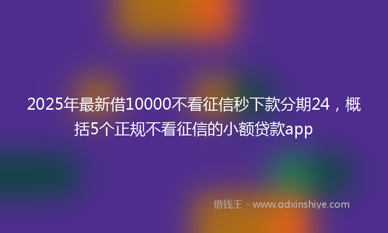 2025年最新借10000不看征信秒下款分期24，概括5个正规不看征信的小额贷款app