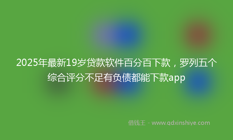 2025年最新19岁贷款软件百分百下款，罗列五个综合评分不足有负债都能下款app