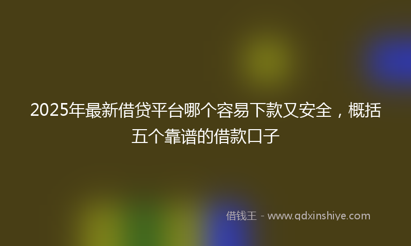 2025年最新借贷平台哪个容易下款又安全，概括五个靠谱的借款口子