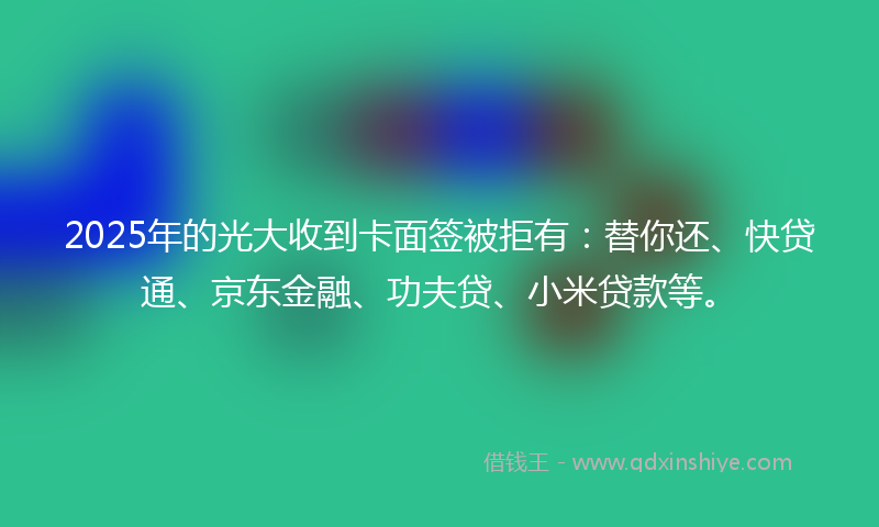 2025年的光大收到卡面签被拒有：替你还、快贷通、京东金融、功夫贷、小米贷款等。
