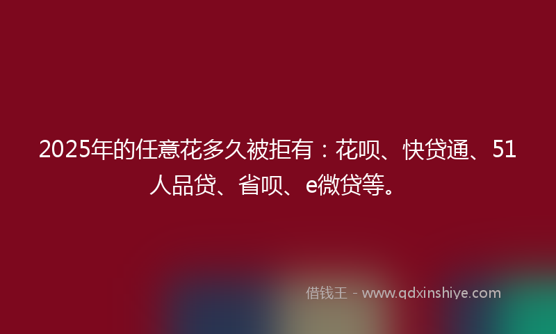 2025年的任意花多久被拒有：花呗、快贷通、51人品贷、省呗、e微贷等。