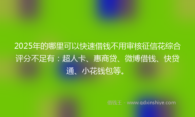 2025年的哪里可以快速借钱不用审核征信花综合评分不足有：超人卡、惠商贷、微博借钱、快贷通、小花钱包等。