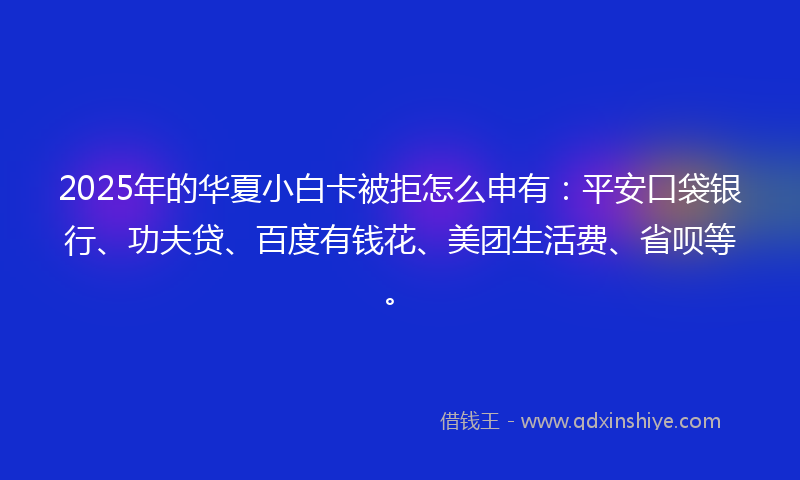 2025年的华夏小白卡被拒怎么申有：平安口袋银行、功夫贷、百度有钱花、美团生活费、省呗等。