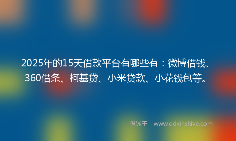 2025年的15天借款平台有哪些有：微博借钱、360借条、柯基贷、小米贷款、小花钱包等。