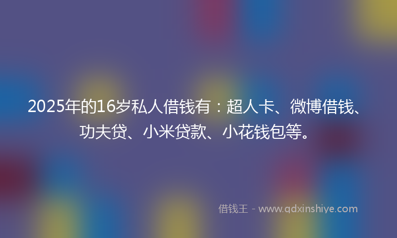 2025年的16岁私人借钱有：超人卡、微博借钱、功夫贷、小米贷款、小花钱包等。