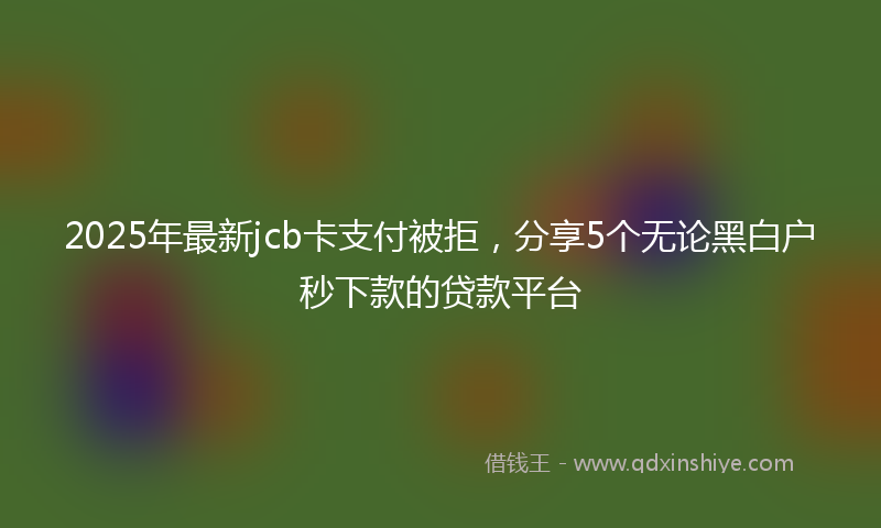 2025年最新jcb卡支付被拒，分享5个无论黑白户秒下款的贷款平台