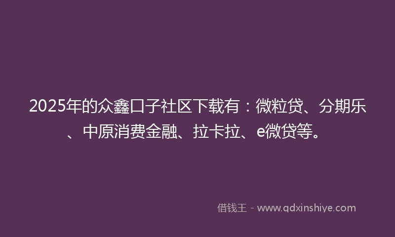 2025年的众鑫口子社区下载有：微粒贷、分期乐、中原消费金融、拉卡拉、e微贷等。