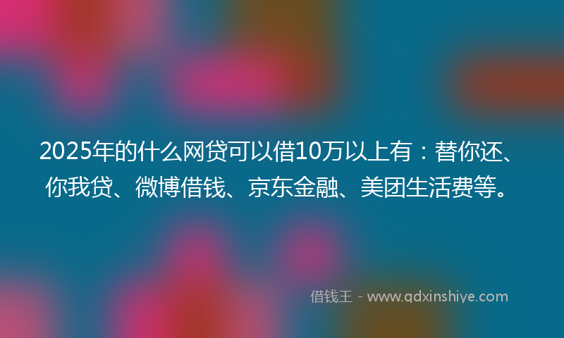 2025年的什么网贷可以借10万以上有：替你还、你我贷、微博借钱、京东金融、美团生活费等。
