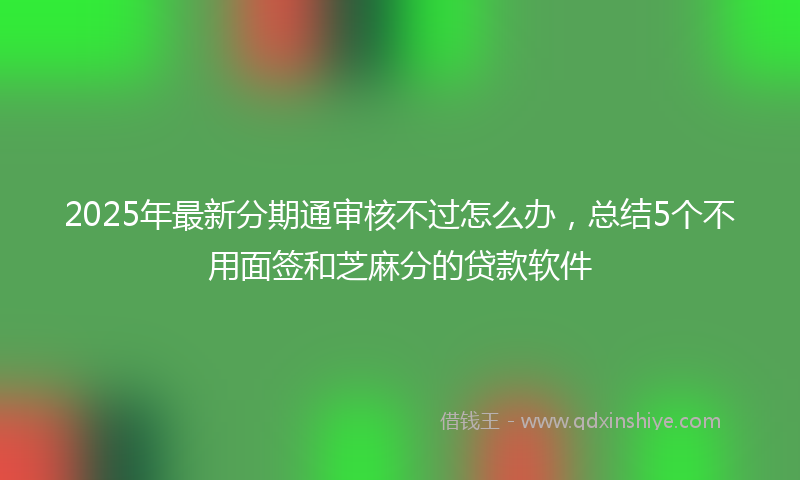 2025年最新分期通审核不过怎么办，总结5个不用面签和芝麻分的贷款软件