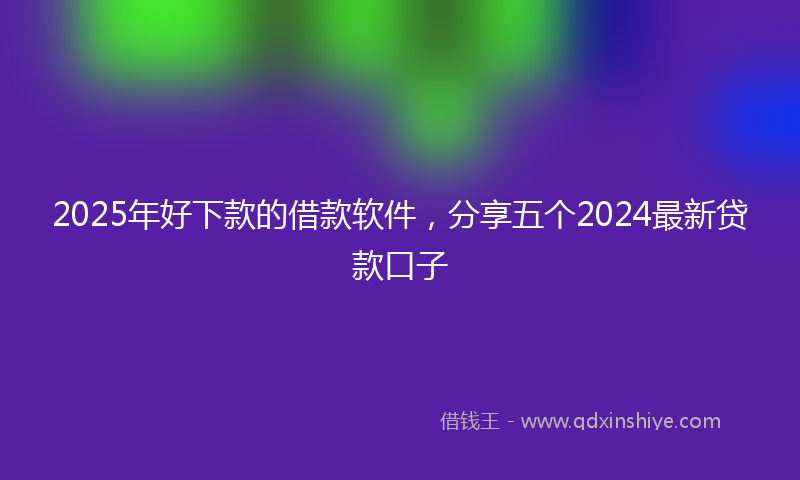 2025年好下款的借款软件，分享五个2024最新贷款口子