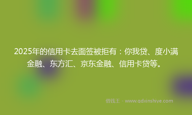 2025年的信用卡去面签被拒有：你我贷、度小满金融、东方汇、京东金融、信用卡贷等。