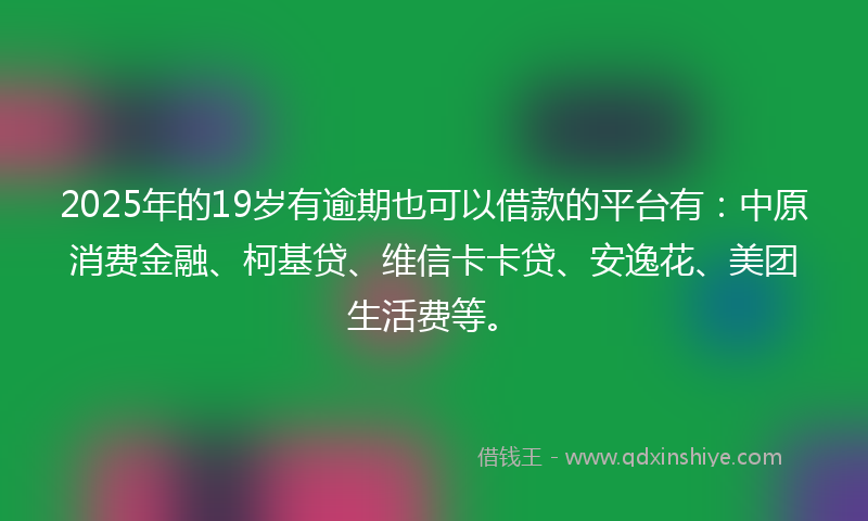 2025年的19岁有逾期也可以借款的平台有：中原消费金融、柯基贷、维信卡卡贷、安逸花、美团生活费等。