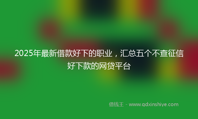2025年最新借款好下的职业，汇总五个不查征信好下款的网贷平台
