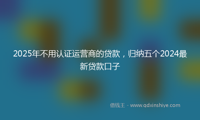 2025年不用认证运营商的贷款，归纳五个2024最新贷款口子