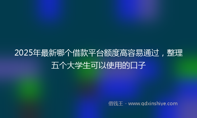 2025年最新哪个借款平台额度高容易通过，整理五个大学生可以使用的口子