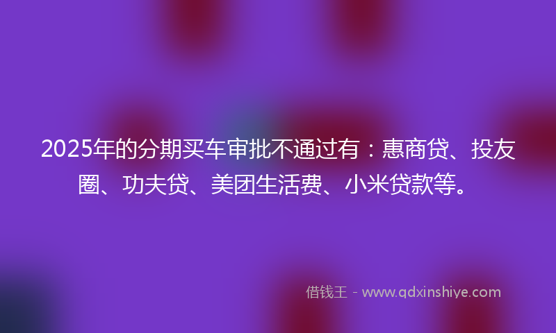 2025年的分期买车审批不通过有：惠商贷、投友圈、功夫贷、美团生活费、小米贷款等。