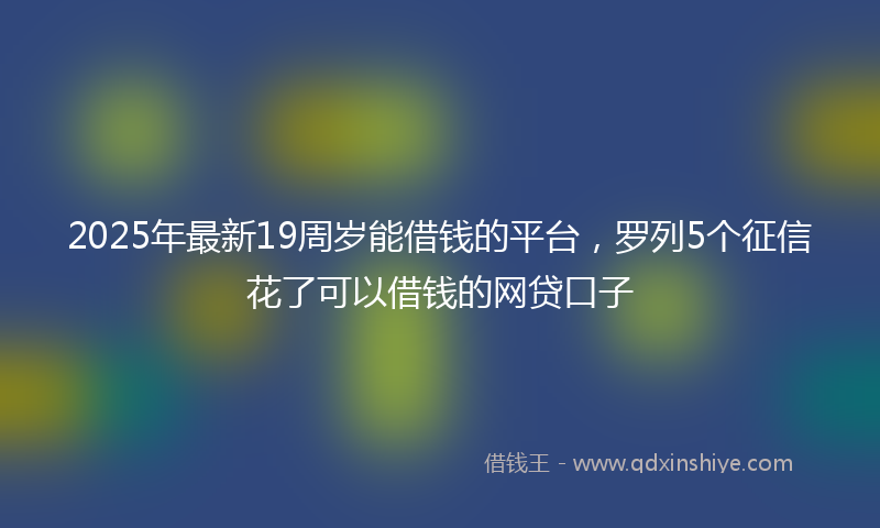 2025年最新19周岁能借钱的平台，罗列5个征信花了可以借钱的网贷口子