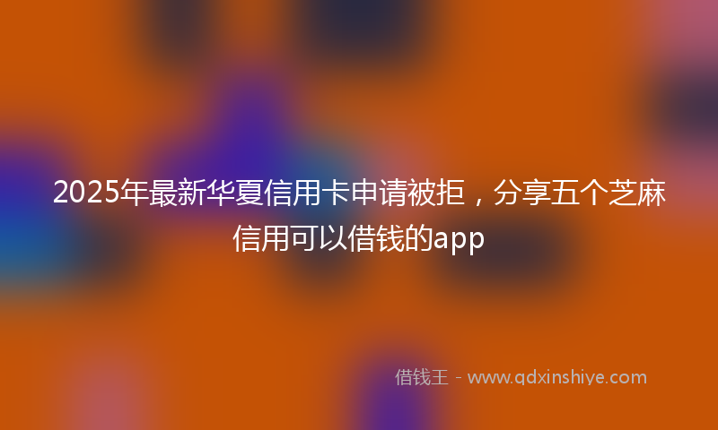 2025年最新华夏信用卡申请被拒，分享五个芝麻信用可以借钱的app