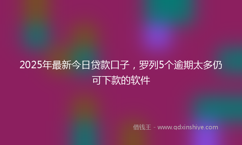 2025年最新今日贷款口子，罗列5个逾期太多仍可下款的软件