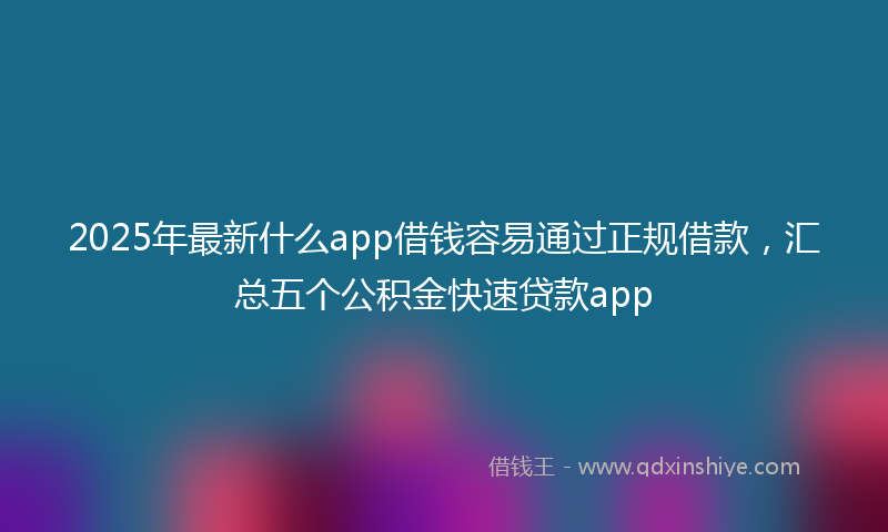 2025年最新什么app借钱容易通过正规借款，汇总五个公积金快速贷款app