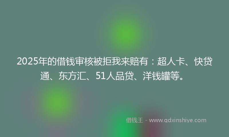 2025年的借钱审核被拒我来赔有：超人卡、快贷通、东方汇、51人品贷、洋钱罐等。