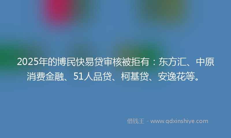 2025年的博民快易贷审核被拒有：东方汇、中原消费金融、51人品贷、柯基贷、安逸花等。