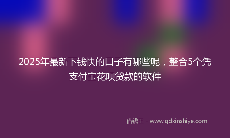 2025年最新下钱快的口子有哪些呢，整合5个凭支付宝花呗贷款的软件