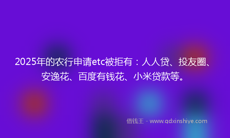 2025年的农行申请etc被拒有：人人贷、投友圈、安逸花、百度有钱花、小米贷款等。