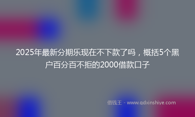 2025年最新分期乐现在不下款了吗，概括5个黑户百分百不拒的2000借款口子