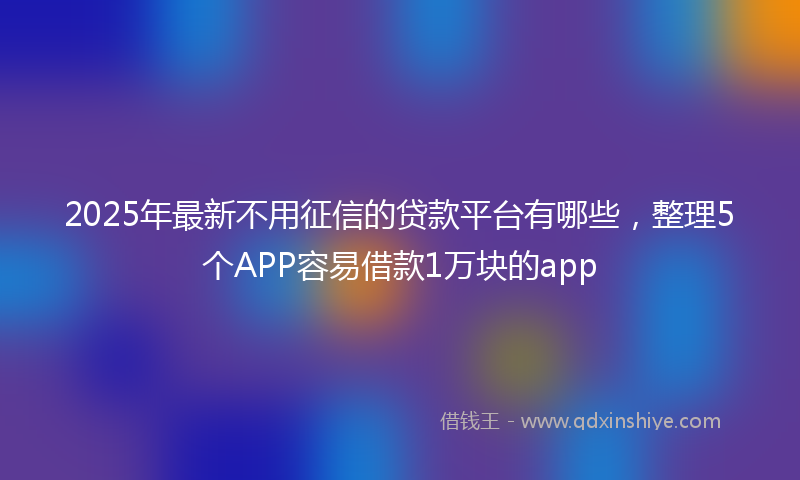 2025年最新不用征信的贷款平台有哪些，整理5个APP容易借款1万块的app