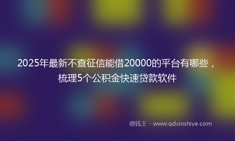 2025年最新不查征信能借20000的平台有哪些，梳理5个公积金快速贷款软件