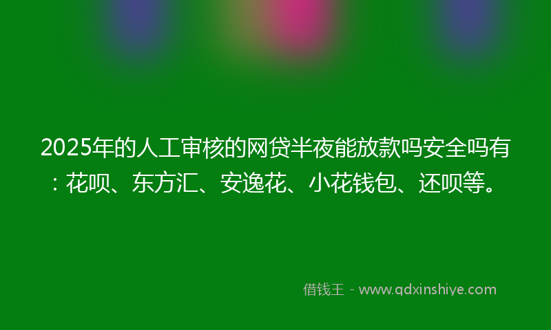 2025年的人工审核的网贷半夜能放款吗安全吗有：花呗、东方汇、安逸花、小花钱包、还呗等。