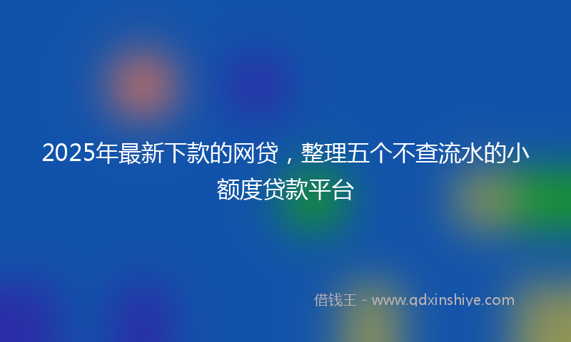 2025年最新下款的网贷，整理五个不查流水的小额度贷款平台