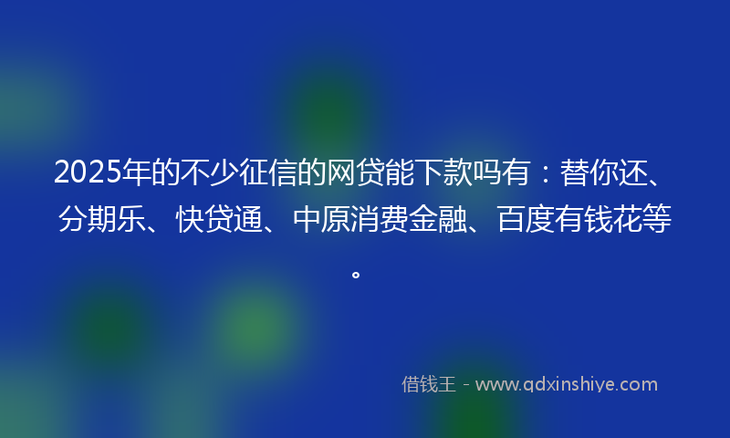 2025年的不少征信的网贷能下款吗有：替你还、分期乐、快贷通、中原消费金融、百度有钱花等。