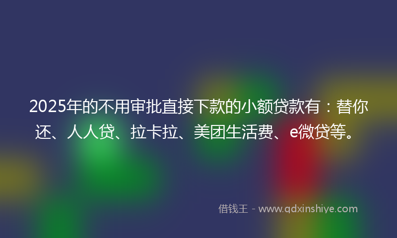 2025年的不用审批直接下款的小额贷款有：替你还、人人贷、拉卡拉、美团生活费、e微贷等。