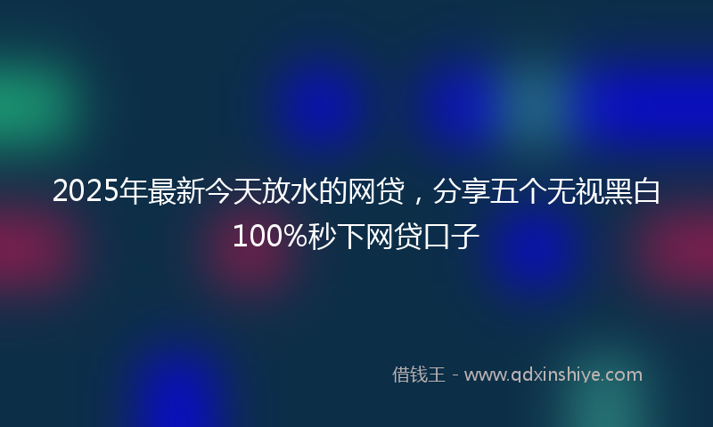 2025年最新今天放水的网贷，分享五个无视黑白100%秒下网贷口子