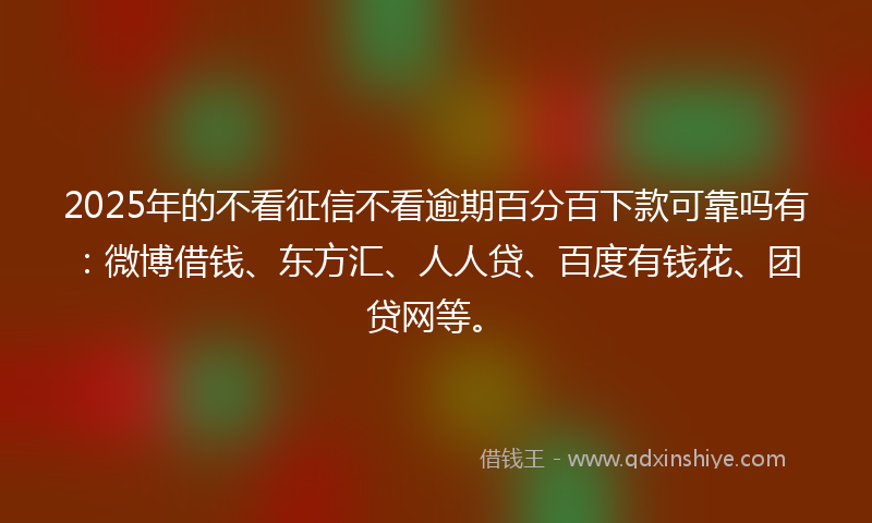 2025年的不看征信不看逾期百分百下款可靠吗有：微博借钱、东方汇、人人贷、百度有钱花、团贷网等。