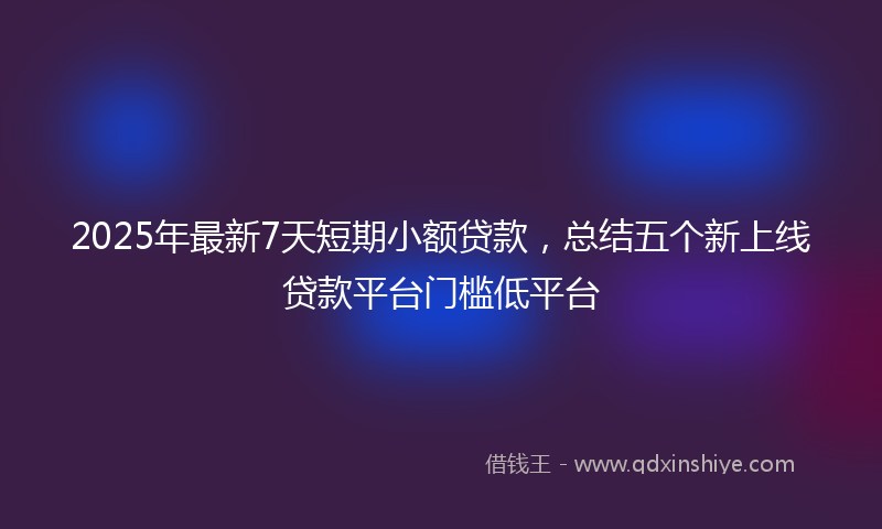 2025年最新7天短期小额贷款，总结五个新上线贷款平台门槛低平台