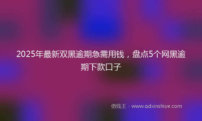 2025年最新双黑逾期急需用钱，盘点5个网黑逾期下款口子