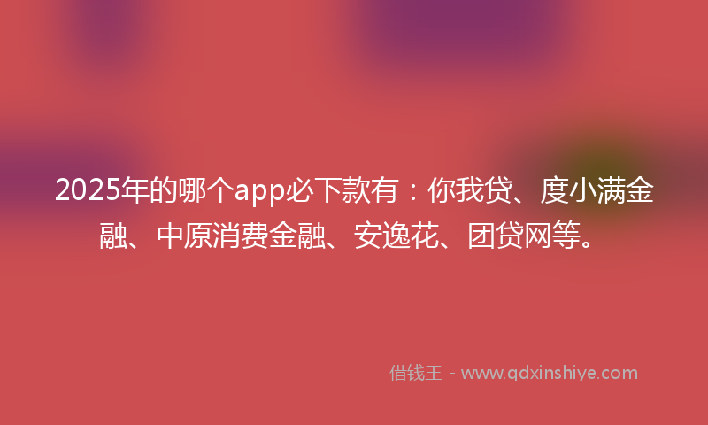 2025年的哪个app必下款有：你我贷、度小满金融、中原消费金融、安逸花、团贷网等。